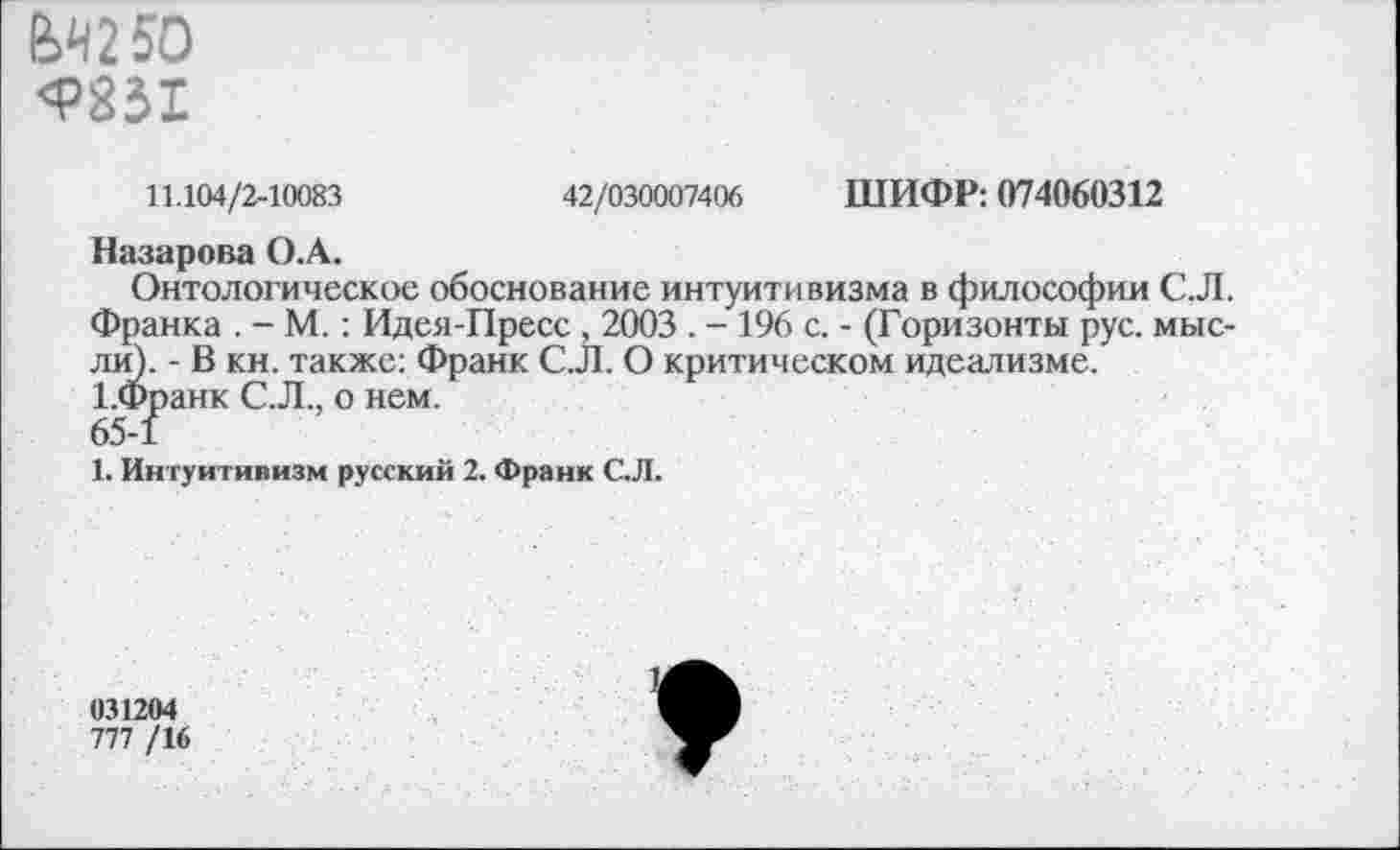 ﻿ЙЛ25О <Р851
11.104/2-10083	42/030007406 ШИФР: 074060312
Назарова О.А.
Онтологическое обоснование интуитивизма в философии С.Л. Франка . - М.: Идея-Пресс , 2003 . - 196 с. - (Горизонты рус. мысли). - В кн. также: Франк С.Л. О критическом идеализме. 1.Франк С.Л., о нем.
65-1
1. Интуитивизм русский 2. Франк С.Л.
031204
777 /16